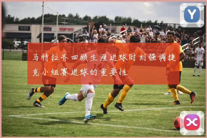 马特拉齐回顾生涯进球时刻强调捷克小组赛进球的重要性