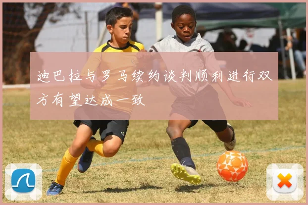 迪巴拉与罗马续约谈判顺利进行双方有望达成一致