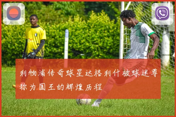 利物浦传奇球星达格利什被球迷尊称为国王的辉煌历程