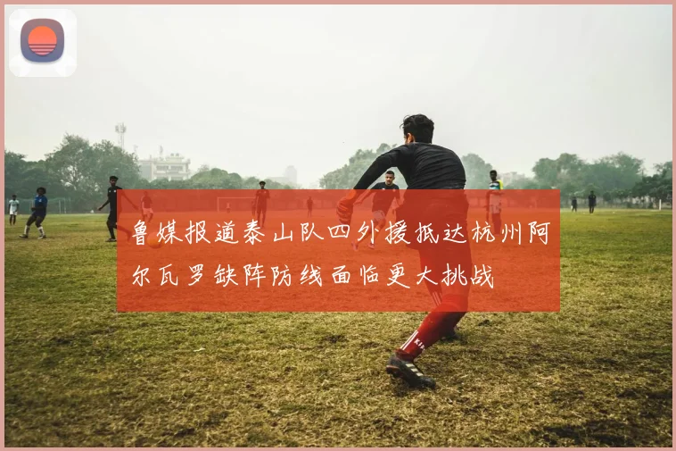鲁媒报道泰山队四外援抵达杭州阿尔瓦罗缺阵防线面临更大挑战