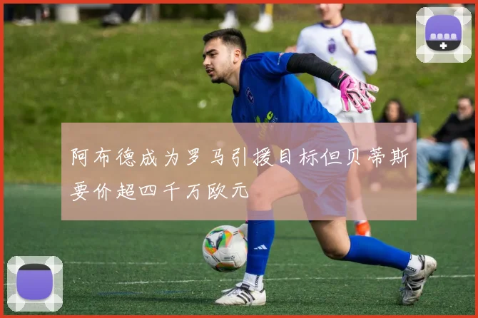 阿布德成为罗马引援目标但贝蒂斯要价超四千万欧元