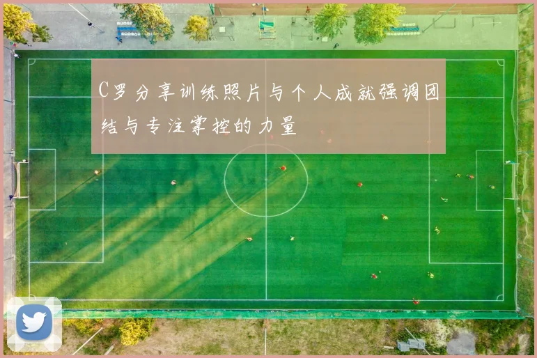 C罗分享训练照片与个人成就强调团结与专注掌控的力量