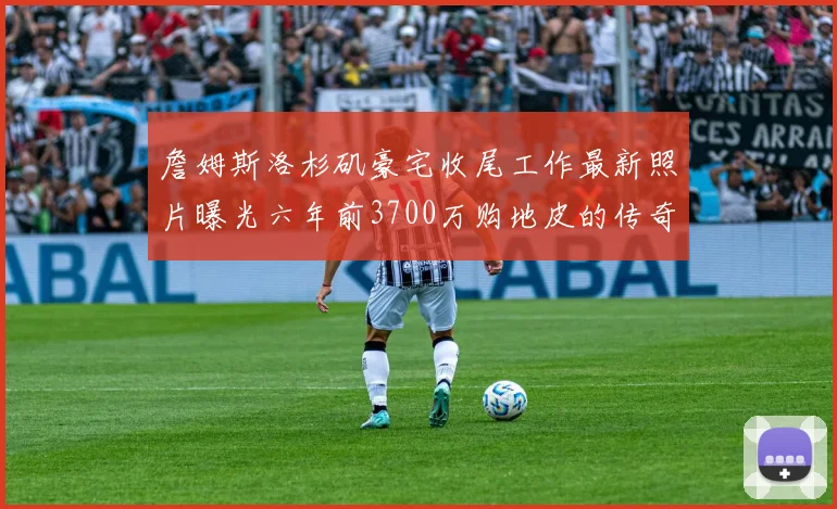 詹姆斯洛杉矶豪宅收尾工作最新照片曝光六年前3700万购地皮的传奇故事