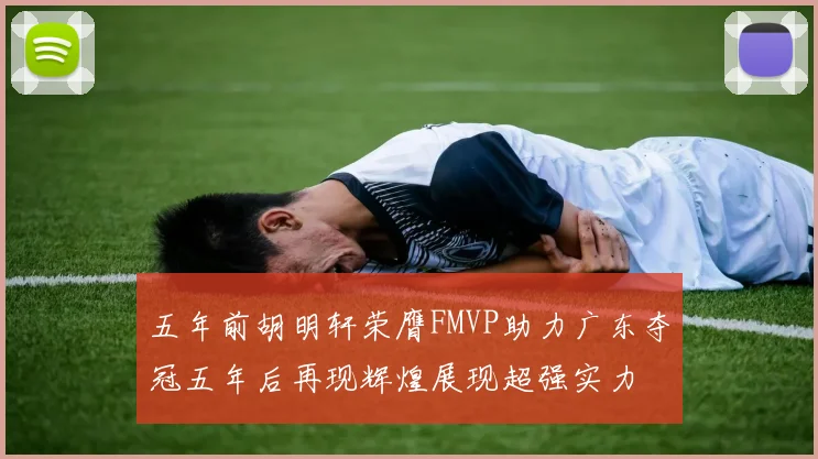 五年前胡明轩荣膺FMVP助力广东夺冠五年后再现辉煌展现超强实力