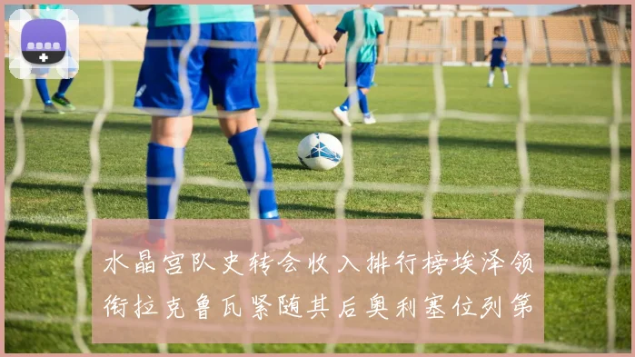 水晶宫队史转会收入排行榜埃泽领衔拉克鲁瓦紧随其后奥利塞位列第四