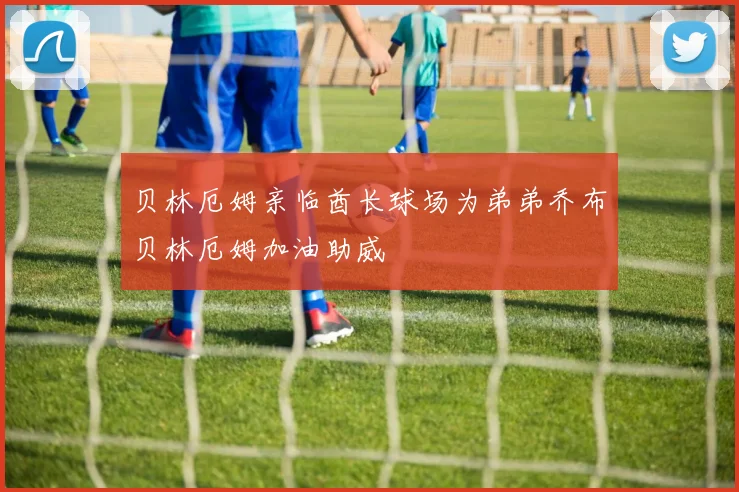 贝林厄姆亲临酋长球场为弟弟乔布贝林厄姆加油助威