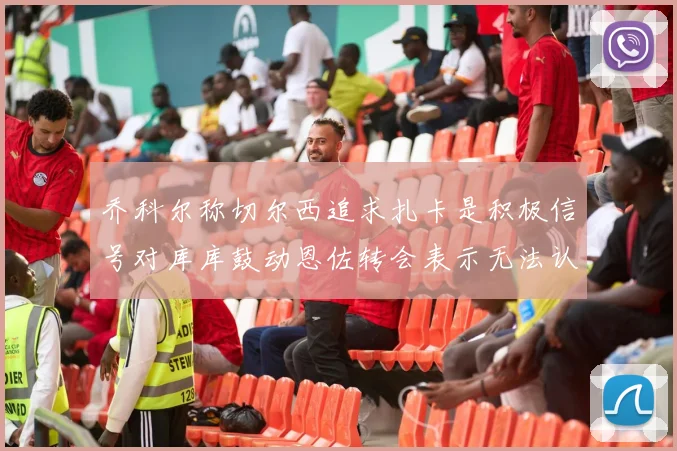 乔科尔称切尔西追求扎卡是积极信号对库库鼓动恩佐转会表示无法认同
