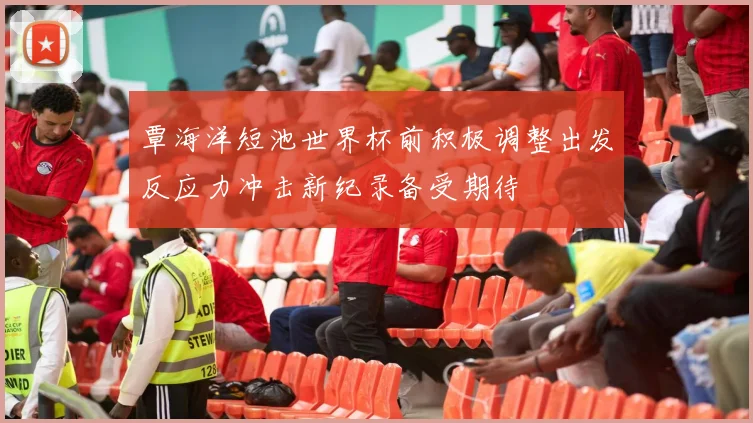 覃海洋短池世界杯前积极调整出发反应力冲击新纪录备受期待