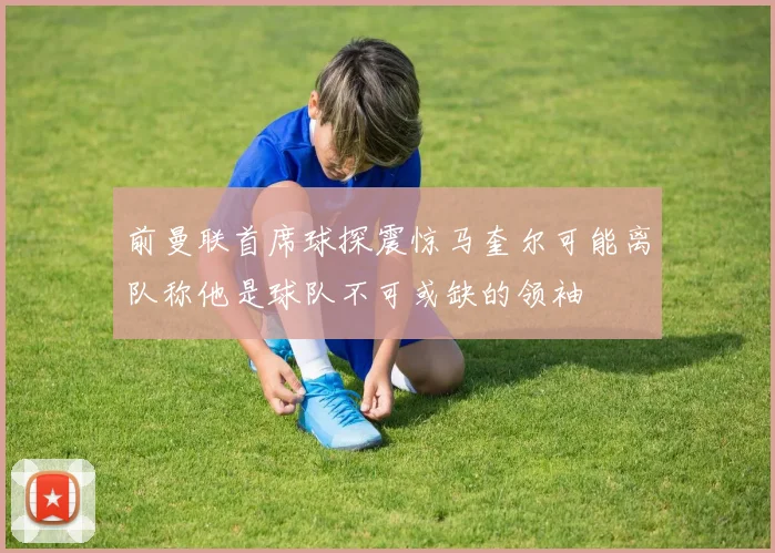 前曼联首席球探震惊马奎尔可能离队称他是球队不可或缺的领袖