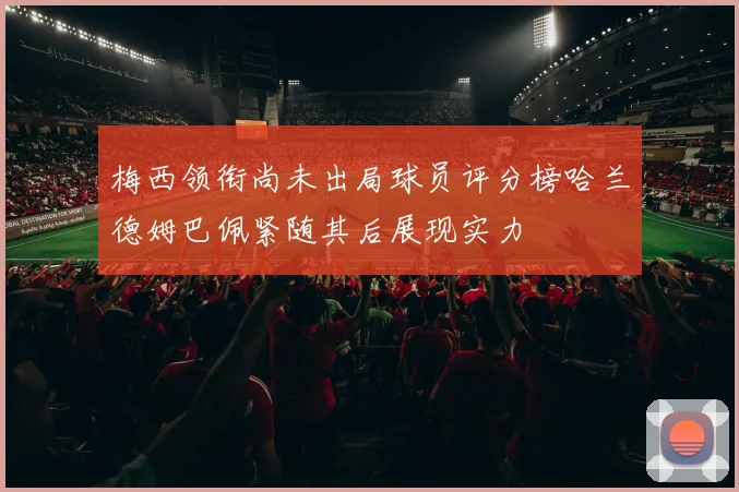 梅西领衔尚未出局球员评分榜哈兰德姆巴佩紧随其后展现实力