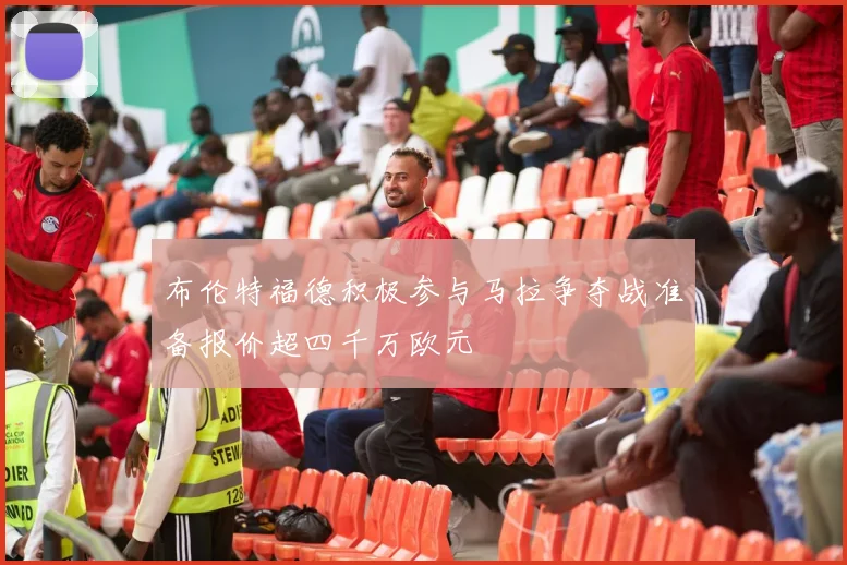 布伦特福德积极参与马拉争夺战准备报价超四千万欧元