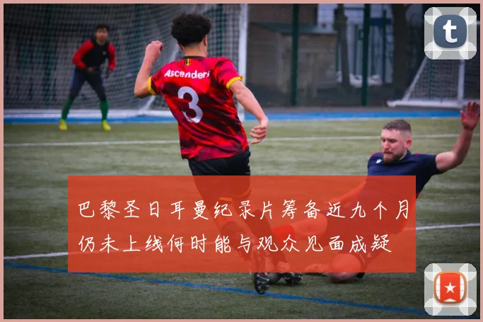 巴黎圣日耳曼纪录片筹备近九个月仍未上线何时能与观众见面成疑