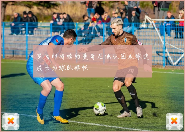 罗马即将续约曼奇尼他从国米球迷成长为球队旗帜