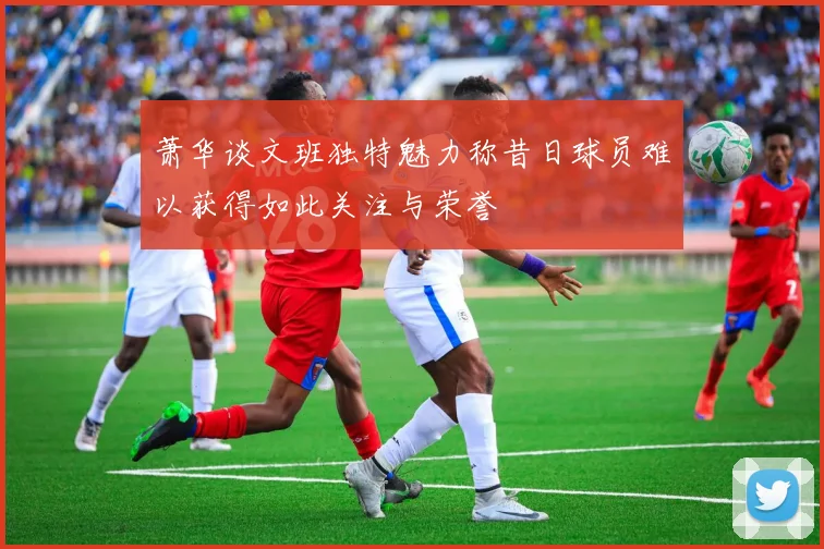 萧华谈文班独特魅力称昔日球员难以获得如此关注与荣誉