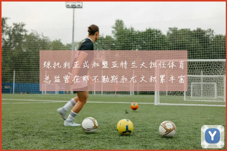 琼托利正式加盟亚特兰大担任体育总监曾在那不勒斯和尤文积累丰富经验