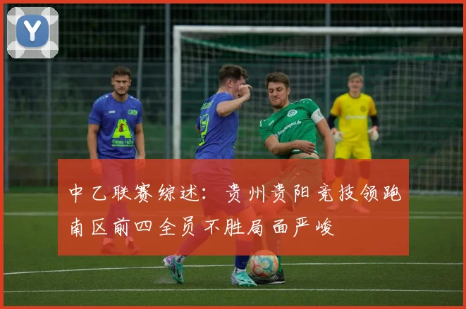 中乙联赛综述:贵州贵阳竞技领跑南区前四全员不胜局面严峻