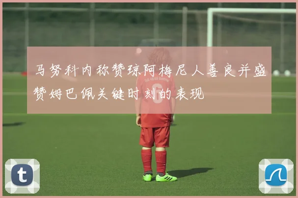 马努科内称赞琼阿梅尼人善良并盛赞姆巴佩关键时刻的表现