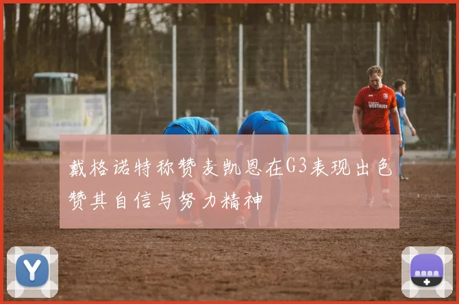 戴格诺特称赞麦凯恩在G3表现出色赞其自信与努力精神