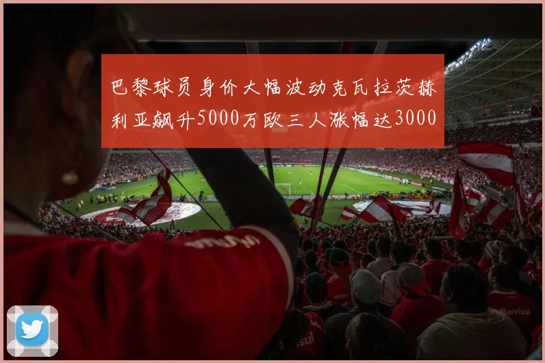 巴黎球员身价大幅波动克瓦拉茨赫利亚飙升5000万欧三人涨幅达3000万欧