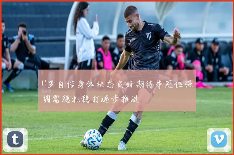 C罗自信身体状态良好期待夺冠但强调需稳扎稳打逐步推进
