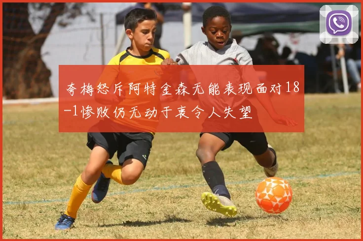 夸梅怒斥阿特金森无能表现面对18-1惨败仍无动于衷令人失望