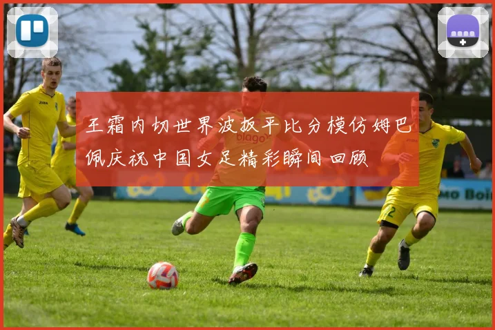 王霜内切世界波扳平比分模仿姆巴佩庆祝中国女足精彩瞬间回顾