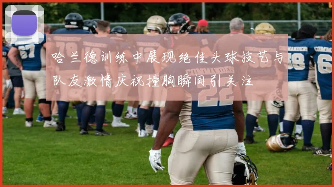 哈兰德训练中展现绝佳头球技艺与队友激情庆祝撞胸瞬间引关注