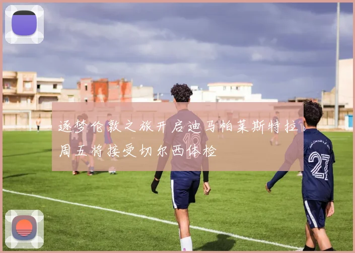 逐梦伦敦之旅开启迪马帕莱斯特拉周五将接受切尔西体检