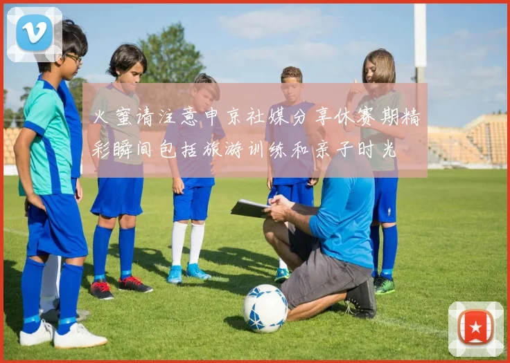 火蜜请注意申京社媒分享休赛期精彩瞬间包括旅游训练和亲子时光