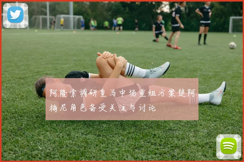 阿隆索调研皇马中场重组方案楚阿梅尼角色备受关注与讨论