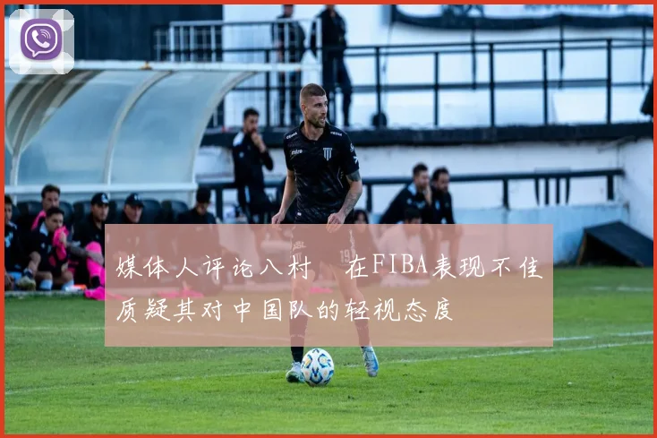 媒体人评论八村塁在FIBA表现不佳质疑其对中国队的轻视态度