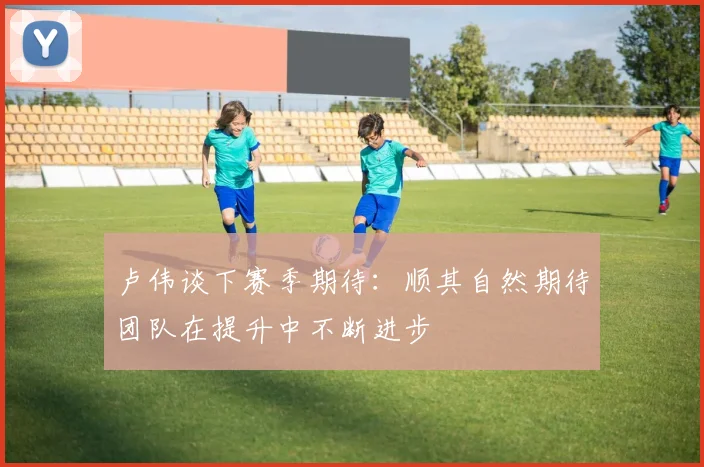 卢伟谈下赛季期待:顺其自然期待团队在提升中不断进步