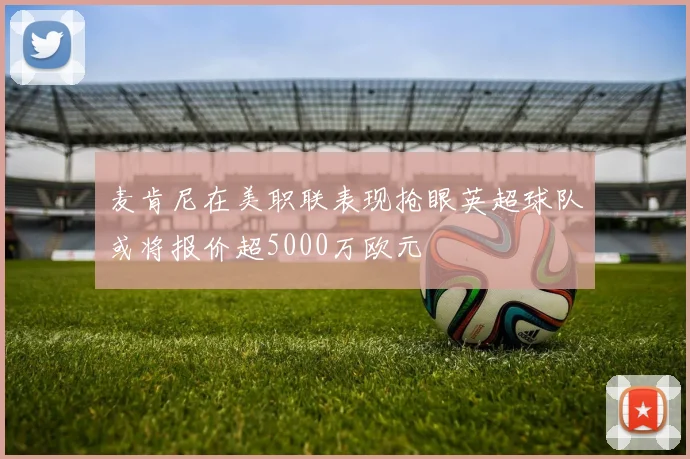 麦肯尼在美职联表现抢眼英超球队或将报价超5000万欧元