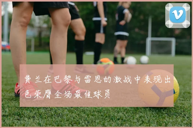 费兰在巴黎与雷恩的激战中表现出色荣膺全场最佳球员