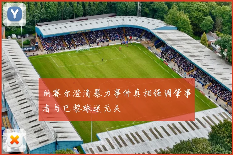 纳赛尔澄清暴力事件真相强调肇事者与巴黎球迷无关
