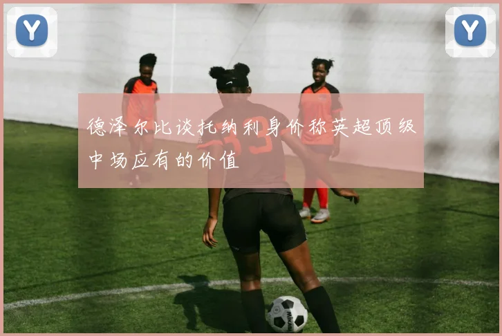 德泽尔比谈托纳利身价称英超顶级中场应有的价值