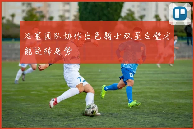 活塞团队协作出色骑士双星合璧方能逆转局势