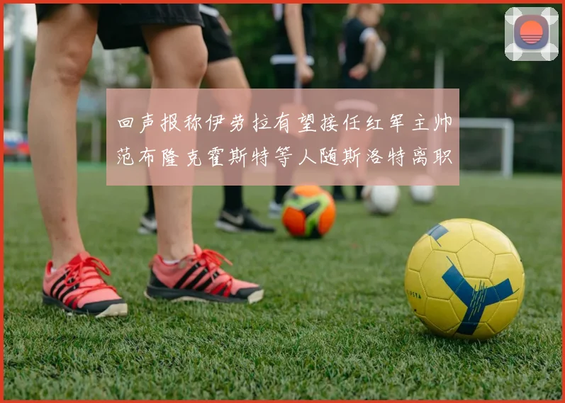 回声报称伊劳拉有望接任红军主帅范布隆克霍斯特等人随斯洛特离职