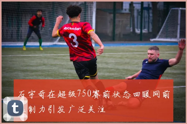 石宇奇在超级750赛前状态回暖网前压制力引发广泛关注