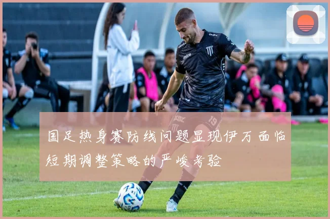 国足热身赛防线问题显现伊万面临短期调整策略的严峻考验