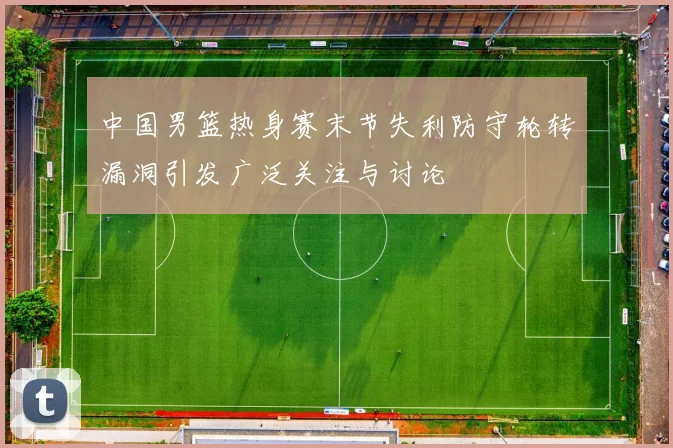 中国男篮热身赛末节失利防守轮转漏洞引发广泛关注与讨论